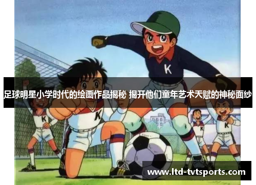足球明星小学时代的绘画作品揭秘 揭开他们童年艺术天赋的神秘面纱