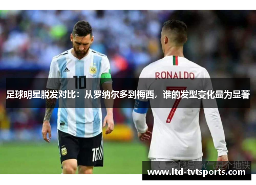 足球明星脱发对比：从罗纳尔多到梅西，谁的发型变化最为显著