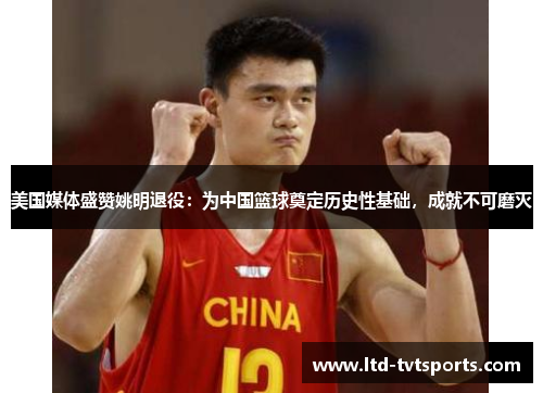 美国媒体盛赞姚明退役：为中国篮球奠定历史性基础，成就不可磨灭