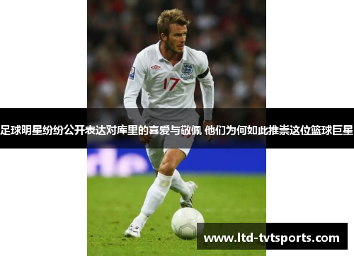 足球明星纷纷公开表达对库里的喜爱与敬佩 他们为何如此推崇这位篮球巨星