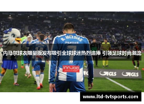 内马尔球衣限量版发布吸引全球球迷热烈追捧 引领足球时尚潮流