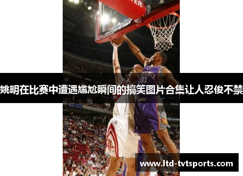 姚明在比赛中遭遇尴尬瞬间的搞笑图片合集让人忍俊不禁